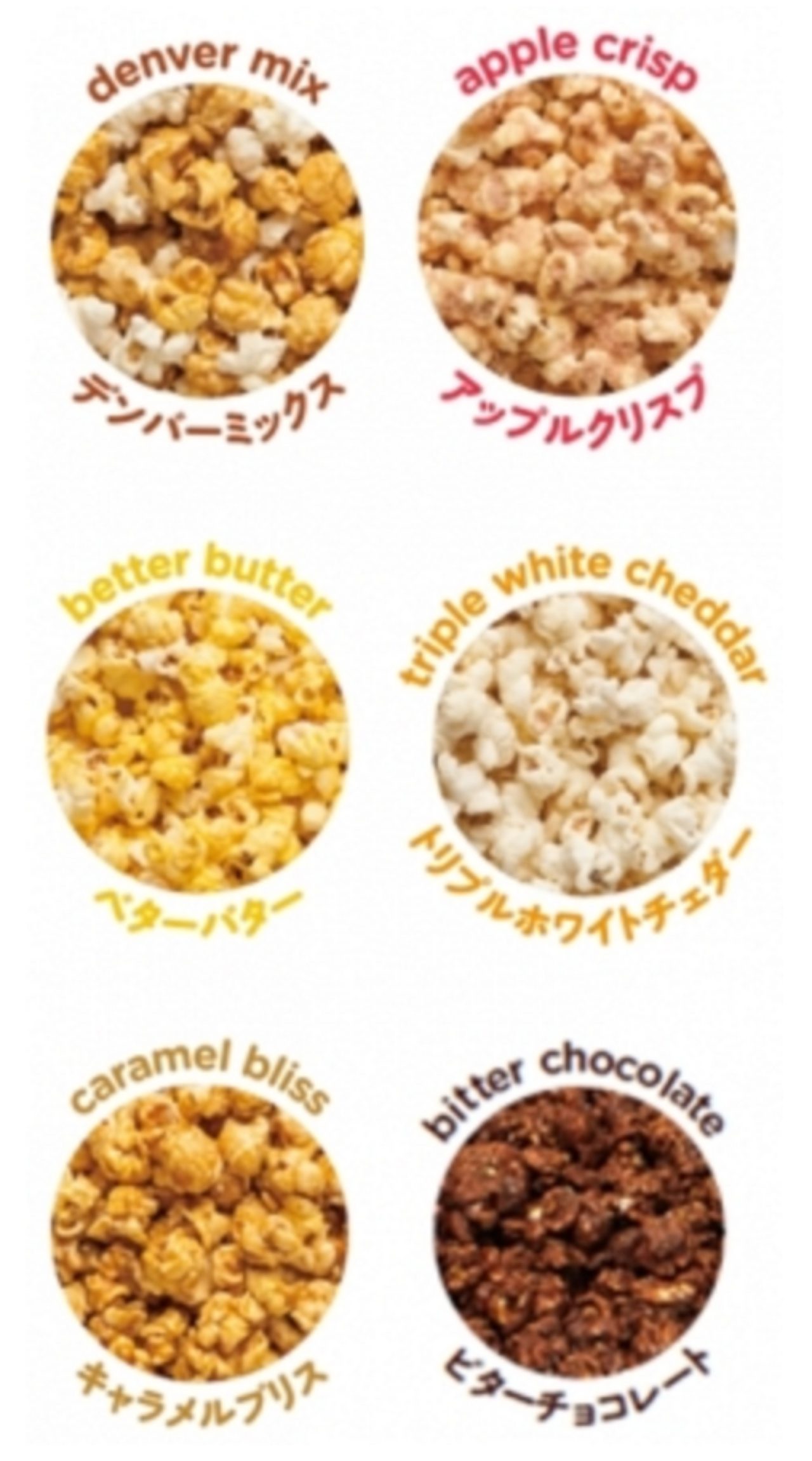 画像: ■岩田屋本店提供メニュー ●デンバーミックス 人気No.1のフレーバーです。「キャラメルブリス」と「トリプルホワイトチェダー」の2つのフレーバーをミックスした欲張りなフレーバーです。キャラメルの⽢さとチーズの塩気が引き⽴て合い、最⾼のコンビネーションを作りだします。 ●アップルクリスプ アメリカでお客様のリクエストから生まれたフレーバーです。アップルとシナモンの組み合わせで爽やかな香りとほのかな甘みが口の中に広がります。まるでアップルパイのような甘酸っぱい美味しさをお楽しみください。 ●ベターバター バターミックスブレンドとコーンオイルのバターの香りがベストマッチ。本当に美味しいバターポップコーンはコレ!とおススメできる自慢の美味しさを是非一度お試しください。 ●トリプルホワイトチェダー ブリーチーズ、ブルーチーズ、パルミジャーノ...様々なチーズを彷彿とさせる複雑味のあるチーズフレーバー。人気のひみつは贅沢なのにさっぱりとした後味の、飽きのこない味わいです。これを食べればあなたもチーズのとりこになること間違いなし! ●キャラメルブリス 味や素材を追及して、完成までに10年を要したこだわりの集⼤成です。ブラウンシュガーとバターで作ったリッチなキャラメルグレーズをかけました。濃厚な味わいとカリカリとした食感をお楽しみください。 ●ビターチョコレート(数量限定・クォートティンのみ) アメリカ人気NO1フレーバーの「ベターバター」のバター風味をより引き⽴たせるタイ産のダークチョコレートをコーティングした今季限定のフレーバー。チョコレートの苦みと芳醇なバターの香りが口いっぱいに広がるおいしさです。
