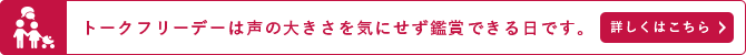 トークフリーデーは声の大きさを気にせず鑑賞できる日です。詳しくはこちら