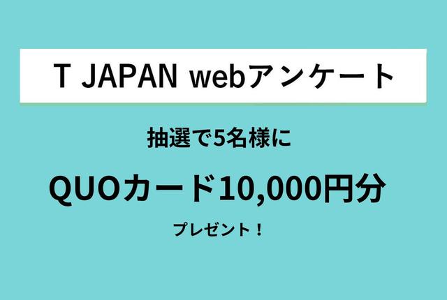 画像: 抽選で5名様に
クオカード10,000円分プレゼント!
T JAPANアンケートご協力のお願い